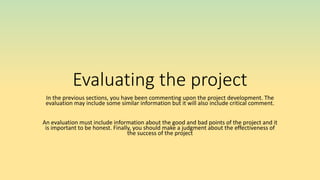 Evaluating the project
In the previous sections, you have been commenting upon the project development. The
evaluation may include some similar information but it will also include critical comment.
An evaluation must include information about the good and bad points of the project and it
is important to be honest. Finally, you should make a judgment about the effectiveness of
the success of the project
 