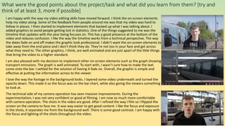 What were the good points about the project/task and what did you learn from them? [try and
think of at least 3, more if possible]
I am happy with the way my video editing skills have moved forward. I think the on-screen elements
help my video along. Some of the feedback from people around me was that my video was hard to
follow in places. I then started to implement elements that backed up what I was talking about. I
added graphics to avoid people getting lost in statistics. One of the things suggested to me was the
timeline that updates with the year being focuses on. This has a good presence at the bottom of the
video and reduces confusion. I like the way the timeline works from a technical perspective. The way
the dates fade on and off makes the graphic look professional. I didn’t want the on-screen elements to
take away from the end piece and I don’t think they do. They’re not too in your face and get across
what they need to. The other graphics, I think, are well animated and are just apart of the little things
that bring the video to a higher standard.
I am also pleased with my decision to implement other on-screen elements such as the graph showing
transport emissions. The graph is well animated. To start with, I wasn’t sure how to make the text
come onto the bar. I settled for the solution of having it fade on. Overall, the graphic is simple and
effective at putting the information across to the viewer.
I love the way the footage in the background looks. I layered some video underneath and turned the
opacity down. This made it so the focus was on the bar chart, while also giving the viewers something
to look at.
The technical side of my camera operation has seen massive improvements. During the
experimentation, I was not very confident or good at filming. I am now so much more comfortable
with camera operation. The shots in the video are good. After I refined the way I film so I flipped the
screen on the camera to face me. It was way easier to get good content. I like the focus and exposure
in the shots, it separates me from the background well. There is some good contrast. I am happy with
the focus and lighting of the shots throughout the video.
 