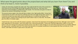 What were the good points about the project/task and what did you learn from them? [try and
think of at least 3, more if possible]
I think, the interviews complete the video well. They really benefit the look of the production. I
think they are one of the things that brings the grade of the work up. I now have more
experience and knowledge on collaboration with people. The interviews also gave me ways to
improve the variety of storytelling in my video.
The second camera angle in the chat with Barry makes a nice, high-quality effect. I know that I
could improve my work in the future by utilizing more than one angle during other sections. As
a minimum at least one extra static camera would help out. It could be even better if the
camera moved. I could cut the moving out just used it when it was in a new shot. This would
give the effect of multiple angles.
I think the fact I was on time with the project is positive. I have learnt the importance of managing personal time. Although I wasn’t perfect
with organization on the project, I was much better than I have previously been. I know how improved organization makes it so you are
better in the end. Having more spare time towards meant I was able to make changes to my work where improvements are needed. Without
the opportunity, I would be worse off. This means that elements in my project would be at a worse grade than they currently are. In the
future, I will make sure there is spare time in any work I do.
 