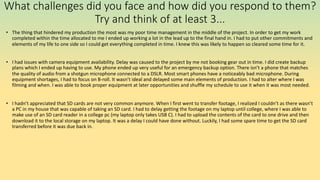What challenges did you face and how did you respond to them?
Try and think of at least 3...
• The thing that hindered my production the most was my poor time management in the middle of the project. In order to get my work
completed within the time allocated to me I ended up working a lot in the lead up to the final hand in. I had to put other commitments and
elements of my life to one side so I could get everything completed in time. I knew this was likely to happen so cleared some time for it.
• I had issues with camera equipment availability. Delay was caused to the project by me not booking gear out in time. I did create backup
plans which I ended up having to use. My phone ended up very useful for an emergency backup option. There isn’t a phone that matches
the quality of audio from a shotgun microphone connected to a DSLR. Most smart phones have a noticeably bad microphone. During
equipment shortages, I had to focus on B-roll. It wasn’t ideal and delayed some main elements of production. I had to alter where I was
filming and when. I was able to book proper equipment at later opportunities and shuffle my schedule to use it when it was most needed.
• I hadn’t appreciated that SD cards are not very common anymore. When I first went to transfer footage, I realized I couldn’t as there wasn’t
a PC in my house that was capable of taking an SD card. I had to delay getting the footage on my laptop until college, where I was able to
make use of an SD card reader in a college pc (my laptop only takes USB C). I had to upload the contents of the card to one drive and then
download it to the local storage on my laptop. It was a delay I could have done without. Luckily, I had some spare time to get the SD card
transferred before it was due back in.
 