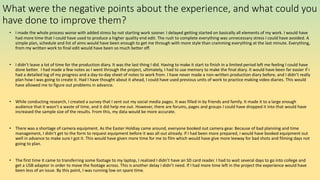 What were the negative points about the experience, and what could you
have done to improve them?
• I made the whole process worse with added stress by not starting work sooner. I delayed getting started on basically all elements of my work. I would have
had more time that I could have used to produce a higher quality end edit. The rush to complete everything was unnecessary stress I could have avoided. A
simple plan, schedule and list of aims would have been enough to get me through with more style than cramming everything at the last minute. Everything,
from my written work to final edit would have been so much better off.
• I didn’t leave a lot of time for the production diary. It was the last thing I did. Having to make it start to finish in a limited period left me feeling I could have
done better. I had made a few notes as I went through the project, ultimately, I had to use memory to make the final diary. It would have been far easier if i
had a detailed log of my progress and a day-to-day sheet of notes to work from. I have never made a non-written production diary before, and I didn’t really
plan how I was going to create it. Had I have thought about it ahead, I could have used previous units of work to practice making video diaries. This would
have allowed me to figure out problems in advance.
• While conducting research, I created a survey that I sent out my social media pages. It was filled in by friends and family. It made it to a large enough
audience that it wasn’t a waste of time, and it did help me out. However, there are forums, pages and groups I could have dropped it into that would have
increased the sample size of the results. From this, my data would be more accurate.
• There was a shortage of camera equipment. As the Easter Holdiay came around, everyone booked out camera gear. Because of bad planning and time
management, I didn’t get to the form to request equipment before it was all out already. If I had been more prepared, I would have booked equipment out
well in advance to make sure I got it. This would have given more time for me to film which would have give more leeway for bad shots and filming days not
going to plan.
• The first time it came to transferring some footage to my laptop, I realized I didn’t have an SD card reader. I had to wait several days to go into college and
get a USB adaptor in order to move the footage across. This is another delay I didn’t need. If I had more time left in the project the experience would have
been less of an issue. By this point, I was running low on spare time.
 