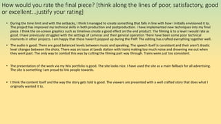 How would you rate the final piece? [think along the lines of poor, satisfactory, good
or excellent...justify your rating]
• During the time limit and with the setbacks, I think I managed to create something that falls in line with how I initially envisioned it to.
The project has improved my technical skills in both production and postproduction. I have implemented new techniques into my final
piece. I think the on-screen graphics such as timelines create a good effect on the end product. The filming is to a level I would rate as
good. I have previously struggled with the settings of cameras and their general operation There have been some poor technical
moments in other projects. I am happy that these haven’t popped up during the FMP. The editing has crafted everything together well.
• The audio is good. There are good balanced levels between music and speaking. The speech itself is consistent and their aren’t drastic
level changes between the shots. There was an issue at Leeds station with trains making too much noise and drowning me out when
they went past. The only way to combat this was by cutting the filming part way through. Trains were just too consistent.
• The presentation of the work via my Wix portfolio is good. The site looks nice. I have used the site as a main fallback for all advertising.
The site is something I am proud to link people towards.
• I think the content itself and the way the story gets told is good. The viewers are presented with a well crafted story that does what I
originally wanted it to.
 