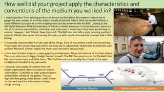 How well did your project apply the characteristics and
conventions of the medium you worked in?
• I took inspiration from existing products to better my final piece. My research helped me to
gauge the way content in a similar style is usually produced. I don’t think my content follows a
vastly different structure to a mini length production by someone like the BBC. Looking at the
RAF Quick Reaction Alert documentary, it follows a similar structure. In my production, there is a
mix of to camera presentation, interviews and voice over. I would say I have more presenting to
camera; however, I don’t think I have too much. The RAF mini doc tells a story covering past and
present. I think I also cover this variety. It breaks up what could otherwise be constant and a little
boring.
• I’m possibly closest to the YouTube side of the things. A lot of my content is self shot presenting.
This creates the similar vlog style which you may see in videos that I looked into by channels such
as Geoff Marshall. I think I match the chatty and not overly serious style.
• I have also included some on screen graphics and elements. These also feature in YouTube videos.
There are also some in bigger budget content as well. The BBC documentary on the Elizabeth line
has some route maps and other items. The YouTube ones are possibly the closest to the type I
created and included in my own work.
YouTube Graphic More complex BBC graphic.
• I noticed; some parts of content from the
larger organizations featured extra on-screen
information. I used this to label some locations
and give the names of the guests. This just
kept the flow going a little better. I didn’t have
to stop and read the information to keep
things moving.
 