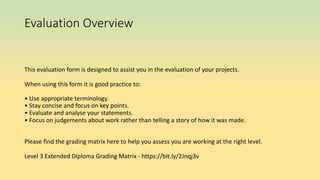 Evaluation Overview
This evaluation form is designed to assist you in the evaluation of your projects.
When using this form it is good practice to:
• Use appropriate terminology.
• Stay concise and focus on key points.
• Evaluate and analyse your statements.
• Focus on judgements about work rather than telling a story of how it was made.
Please find the grading matrix here to help you assess you are working at the right level.
Level 3 Extended Diploma Grading Matrix - https://bit.ly/2Jnqj3v
 