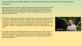 How well did your project apply the characteristics and conventions of the medium you
worked in?
• Making a little video for YouTube is different to making an hour-long piece of content for the
BBC. YouTube doesn’t need so many different people and locations involved. Looking at
other YouTube videos they are mainly one or two people telling a story. I think I fell in line
with the storytelling element of YouTube. The video is an effort by me and is about how I
chose to relay the content.
• The content I looked at featured at least one guest. I fit into this convention well as I had two.
I am more in line with the type of guests in YouTube videos. They were giving opinions in a
vox pop style. I found this to be common in YouTube content where the presenter would go
to a new line, station or try a new train. People would give their opinions. I would be in line
with larger companies if I was to feature knowledgeable guests from organizations or
companies. I found that it was going to be hard to get an ”expert” as a guest within the time
period.
• On a whole, the video just ticks documentary boxes. The presenting, interviews, structure
and content are all similar to both YouTube content and content put out by larger media
production companies. The presentation has good style to it. Its lighthearted enough that it
has a welcoming ever so slightly chatty feel to it, just not so much that there's too many
lighthearted moments.
 