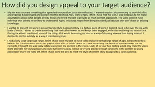 How did you design appeal to your target audience?
• My aim was to create something that appealed to more than just train enthusiasts. I wanted my short documentary to provided a fact
and evidence-based insight and opinion into the Beeching Axes, in the 1960s. I think I have met this well. I was conscious to not make
assumptions about what people already know and I tried my best to provide as much context as possible. The video doesn’t make
reference that others are unlikely to understand. Again, this stops people from being excluded just because they don’t have an existing
knowledge.
• I wanted to present the work in an appropriate style. A documentary is a factual piece of work. It doesn’t need to be over the top with
loads of music. I aimed to create something that hooks the viewers in and keeps them engaged, while also not being too in your face.
During the video I mentioned some of the things that would be coming up later as a way of stopping viewers from losing interest. I
decided to do this subtlety as a way of maintaining style.
• I had a fairly large target age range. I think I have done my best to make video inclusive to that large range of ages. I chose to strike a
balance for transitions and on-screen graphics and effects. I didn’t want to create something that featured too many over the top
elements. I thought this was likely to take away from the content in the video. Loads of in-your-face editing would only make the video
more desirable for young people and could turn others away. I chose to try and provide enough variations in the content so young
people don’t turn the video off. I think I have done the best to meet the style of content likely to appeal to a large audience.
 