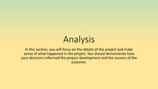Analysis
In this section, you will focus on the details of the project and make
sense of what happened in the project. You should demonstrate how
your decisions informed the project development and the success of the
outcome.
 