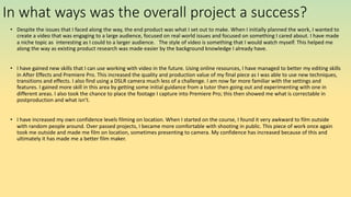In what ways was the overall project a success?
• Despite the issues that I faced along the way, the end product was what I set out to make. When I initially planned the work, I wanted to
create a video that was engaging to a large audience, focused on real world issues and focused on something I cared about. I have made
a niche topic as interesting as I could to a larger audience. The style of video is something that I would watch myself. This helped me
along the way as existing product research was made easier by the background knowledge I already have.
• I have gained new skills that I can use working with video in the future. Using online resources, I have managed to better my editing skills
in After Effects and Premiere Pro. This increased the quality and production value of my final piece as I was able to use new techniques,
transitions and effects. I also find using a DSLR camera much less of a challenge. I am now far more familiar with the settings and
features. I gained more skill in this area by getting some initial guidance from a tutor then going out and experimenting with one in
different areas. I also took the chance to place the footage I capture into Premiere Pro; this then showed me what is correctable in
postproduction and what isn’t.
• I have increased my own confidence levels filming on location. When I started on the course, I found it very awkward to film outside
with random people around. Over passed projects, I became more comfortable with shooting in public. This piece of work once again
took me outside and made me film on location, sometimes presenting to camera. My confidence has increased because of this and
ultimately it has made me a better film maker.
 