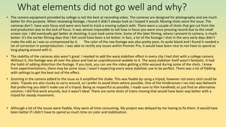 What elements did not go well and why?
• The camera equipment provided by college is not the best at recording video. The cameras are designed for photography and are much
better for this purpose. When reviewing footage, I found it didn’t always look as I hoped it would. Moving shots were the issue. The
cameras don’t have auto focus and were very hard to track a moving subject with. There were a couple of shots that got cut from the
end production due to the lack of focus. It was almost impossible to tell how in focus you were once pressing record due to the small
screen size. I did eventually get better at shooting; it just took some time. Some of the later filming, where I present to camera, is much
better. It’s the earlier filming days that I felt could have been a lot better. In fact, a lot of the footage I shot in the very early days didn’t
make the edit as I was so unimpressed by it. The color of the raw footage was also pretty poor, its quite bland and I found it needed a
lot of correction in postproduction. I was able to rectify any issues within Premier Pro, it would have been nice to not have to spend as
long playing around with it.
• The stability of the cameras also wasn’t great. I needed to add the warp stabilizer effect in every clip I had shot with a college camera.
Without it, the footage was all over the place and had an unprofessional wobble to it. The warp stabilizer itself wasn’t fantastic. It had
the habit of adding distortion the footage. If you look, you can see the video getting a little warped during some of the shots. I knew
from experimentations, there may be some issue. I wasn’t expecting every warp stabilizer use to be perfect. There was a lot of fiddling
with settings to get the best out of the effect.
• Zooming in the camera added to the issue as it amplified the shake. This was fixable by using a tripod, however not every shot could be
static. Tripods are also clunky to carry around, so I prefer to avoid them where possible. One of the hinderances I ran into was Network
Rail preferring you didn’t make use of a tripod. Being as respectful as possible, I made sure to film handheld; or just find an alternative
solution. I did find work arounds, but it wasn’t ideal. There are some shots of trains moving that would have been way better with a
tripod for steady movement.
• Although a lot of the issues were fixable, they were all time consuming. My project was delayed by me having to fix them. It would have
been better if I didn’t have to spend so much time on color and stabilization.
 