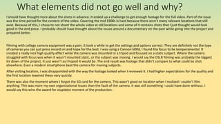 What elements did not go well and why?
I should have thought more about the shots in advance. It ended up a challenge to get enough footage for the full video. Part of the issue
was the time period for the content of the video. Covering the mid 1900s is hard because there aren’t many relevant locations that still
exist. Because of this, I chose to not shoot the whole video at old locations and some of it contains shots that I just thought would look
good in the end piece. I probably should have thought about the issues around a documentary on the past while going into the project and
prepared better.
Filming with college camera equipment was a pain. It took a while to get the settings and options correct. They are definitely not the type
of cameras you can just press record on and hope for the best. I was using a Cannon 600d, I found the focus to be temperamental. It
created a really nice high quality effect while the camera was mounted to a tripod and focused on a static subject. Where the camera
struggled with focus was when it wasn't mounted static, or the subject was moving. I would say the DSLR filming was probably the biggest
let down of the project. It just wasn’t as I hoped it would be. The end result was footage that didn’t compare to what could be shot
elsewhere. Even a modern smartphone beat the camera for moving subjects.
After visiting location, I was disappointed with the way the footage looked when I reviewed it. I had higher expectations for the quality and
the first location lowered these very quickly.
There was also the moment where I forgot the SD card for the camera. This wasn’t good on location when I realized I couldn’t film
anything. This was more my own organizational issues than the fault of the camera. It was still something I could have done without. I
would say this wins the award for stupidest moment of the production.
 