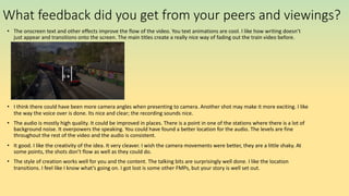 What feedback did you get from your peers and viewings?
• The onscreen text and other effects improve the flow of the video. You text animations are cool. I like how writing doesn’t
just appear and transitions onto the screen. The main titles create a really nice way of fading out the train video before.
• I think there could have been more camera angles when presenting to camera. Another shot may make it more exciting. I like
the way the voice over is done. Its nice and clear; the recording sounds nice.
• The audio is mostly high quality. It could be improved in places. There is a point in one of the stations where there is a lot of
background noise. It overpowers the speaking. You could have found a better location for the audio. The levels are fine
throughout the rest of the video and the audio is consistent.
• It good. I like the creativity of the idea. It very cleaver. I wish the camera movements were better, they are a little shaky. At
some points, the shots don’t flow as well as they could do.
• The style of creation works well for you and the content. The talking bits are surprisingly well done. I like the location
transitions. I feel like I know what’s going on. I got lost is some other FMPs, but your story is well set out.
 