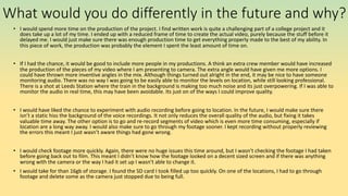 What would you do differently in the future and why?
• I would spend more time on the production of the project. I find written work is quite a challenging part of a college project and it
does take up a lot of my time. I ended up with a reduced frame of time to create the actual video, purely because the stuff before it
delayed me. I would just make sure there was enough production time to get everything properly made to the best of my ability. In
this piece of work, the production was probably the element I spent the least amount of time on.
• If I had the chance, it would be good to include more people in my productions. A think an extra crew member would have increased
the production of the pieces of my video where I am presenting to camera. The extra angle would have given me more options. I
could have thrown more inventive angles in the mix. Although things turned out alright in the end, it may be nice to have someone
monitoring audio. There was no way I was going to be easily able to monitor the levels on location, while still looking professional.
There is a shot at Leeds Station where the train in the background is making too much noise and its just overpowering. If I was able to
monitor the audio in real time, this may have been avoidable. Its just on of the ways I could improve quality.
• I would have liked the chance to experiment with audio recording before going to location. In the future, I would make sure there
isn’t a static hiss the background of the voice recordings. It not only reduces the overall quality of the audio, but fixing it takes
valuable time away. The other option is to go and re-record segments of video which is even more time consuming, especially if
location are a long way away. I would also make sure to go through my footage sooner. I kept recording without properly reviewing
the errors this meant I just wasn’t aware things had gone wrong.
• I would check footage more quickly. Again, there were no huge issues this time around, but I wasn’t checking the footage I had taken
before going back out to film. This meant I didn’t know how the footage looked on a decent sized screen and if there was anything
wrong with the camera or the way I had it set up I wasn’t able to change it.
• I would take for than 16gb of storage. I found the SD card I took filled up too quickly. On one of the locations, I had to go through
footage and delete some as the camera just stopped due to being full.
 