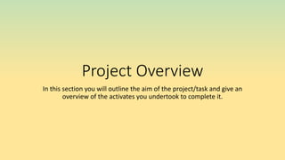 Project Overview
In this section you will outline the aim of the project/task and give an
overview of the activates you undertook to complete it.
 