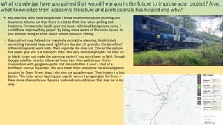 What knowledge have you gained that would help you in the future to improve your project? Also,
what knowledge from academic literature and professionals has helped and why?
• My planning skills have progressed. I know much more about planning out
locations. It turns out that there is a lot to think into when picking out
locations. For example, Leeds gave me issues with loud background noise. I
could have improved my project by being more aware of the noise issues. Its
just another thing to think about before you start filming.
• Open street map helped me massively during the planning. Its definitely
something I should have used right from the start. It provides the benefit of
different layers to work with. They separate the map out. One of the options
the layers give you is a transport map. This very clearly highlights rail lines on
in black. It can just make the planning easier if you don’t have to fight through
Google satellite view to follow rail lines. I am then able to use this in
conjunction with google maps to find places to film. I used a shot of a
Northern Train in my video. This was taken from below the track having been
scouted by Open Street Map. I did also use google maps. Their imagery is just
better. This helps when figuring out exactly where I am going to film from. I
have more chance to see the area and work around issues that may be in my
way.
 