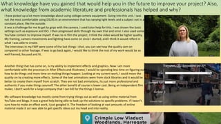 What knowledge have you gained that would help you in the future to improve your project? Also,
what knowledge from academic literature and professionals has helped and why?
I have picked up a lot more knowledge about using college camera equipment. Going into this unit, I was
not the most comfortable using DSLRS in an environment that has varying light levels and a subject not in a
constant place, like the outside.
It was a challenge for me to get to grips with the camera. I used tutor help for this. I was shown the basic
settings such as exposure and ISO. I then progressed skills through my own trial and error. I also used some
YouTube content to improve myself. If was to re film the project, I think the video would be higher quality.
My framing, camera movements and lighting have come on since I started, and I think it would reflect in
what I was able to create.
The interviews in my FMP were some of the last things I shot, you can see how the quality cam on
compared to other footage. If was to go back again, I would like to think the rest of my work would be as
well framed, focused and lit.
Another thing that has come on, is my ability to implement effects and graphics. Now I am more
comfortable with the processes in After Effects and Illustrator, I would be spending less time on figuring out
how to do things and more time on making things happen. Looking at my current work, I could move the
quality on by creating more effects. Some of the text animations were from stock libraries and it would be
better to create them myself from scratch. They are not bad animations, its just more professional and
authentic if you make things yourself. The other benefit of course is lower cost. Being an independent film
maker, I don’t work for a large company that I can bill for the things I license.
My software knowledge has mostly come from trying things out as well as using online material from
YouTube and blogs. It was a great help being able to look up the solutions to specific problems. If I wasn’t
sure how to make an effect work, I just googled it. The freedom of looking at vast amounts of online
material made it so I was able to get specific ideas out my head and into reality.
 