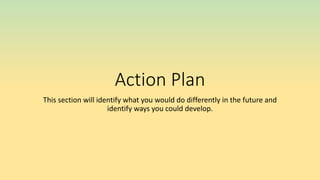 Action Plan
This section will identify what you would do differently in the future and
identify ways you could develop.
 