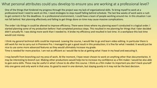 What personal attributes could you develop to ensure you are working at a professional level?
One of the things that hindered my progress through the project was my lack of organizational skills. To bring myself to work at a
professional level I need to work on this. I need strategies to stop myself falling behind schedule. The last few weeks of work were a rush
to get content in for the deadlines. In a professional environment, I could have a team of people working around me. In this situation I can
not fall behind. Not planning effectively and failing to get things done on time may cause massive complications.
The order I do things in could be altered to improve efficiency. There were times where my planning wasn’t conducted in a logical order. I
started planning some of my production before I had completed previous steps. This resulted in me planning for things that I later decided
didn’t actually fit. I was doing more work than I needed to. It broke my efficiency and resulted in lost time. In a workplace this lost time
would cost money.
I think my general technical skills could be improved. Leaving the course, I would like to go and learn video editing. In particular there is
still work for me to carry out in Premiere Pro. I managed to get a good result in this production; it is fine for what I needed. It would just be
nice to use some more advanced features as they would ultimately increase my grade.
Time is needed for more practice. I am not as efficient as I would like to be at getting what I have in my head and executing it.
I may benefit from branching out my area of work. At the moment, I have never chosen to work on anything other than documentaries. It
may be interesting to branch out. Making other productions would help me to increase my confidence as a film maker. I would be also able
to gain extra skills. These may be useful in what I chose to do after this course. I think as a film maker its important you don’t back yourself
into one genre and only work in that area. Its good to excel in one domain, but staying purely in it may not be the best decision.
 