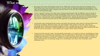 • My project was about the decisions made in the 1960s that removed vast amounts of infrastructure
from British rail. I was attracted to it as it is an area I have an existing background knowledge in. The
topic also had different areas to explore from the issues in the past that caused the Beeching Axe to the
modern environmental angle.
• I knew I wanted to work in the video sector. Having experimented with the different areas of media in
the past, filming and editing was always something I come back to. Because of the continual work in
this sector, it had become the one I was most familiar with. It reduce the amount of unknows going into
the work as I already had a basic knowledge of Premiere Pro. Having planned previous projects in the
video sector I knew the process and the best approach for planning locations and shots.
• I personally enjoy watching factual content and prefer documentary style content to fictional films such
as horrors or dramas. Because of this I am more familiar with content in this area. This was an
advantage when looking into existing examples of work. I already knew of some content I could take
inspiration from. I was able to think through what I have watched and figure out what would be the best
fit for the stye of this project. I then looked into a range of these videos in details.
• I based my work around a topic I am personally interested in. It is easier to work on something you have
a passion for as it increases your motivation. The pre-production of the project was also benefited as the
background information I already had helped me to make decisions about what to research further. As
my final piece of work on the course, I wanted it to have some character and personality. I could have
made a documentary on anything, doing one on something I care about more the project more
individual to me.
What was the theme of your project and what attracted you to it?
 