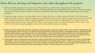 How did you develop and improve your ideas throughout the project?
• I did several drafts and plans as the project went on.These helped me to build on the existing concept and ideas I had.
One of the things that effected my idea the main part of planning, looking at the organizational and visual side of things. I wanted the
locations to be relevant but also accessible. Until I came to that point in the project, I hadn’t really considered some of the things I
should have.
• I ended up cutting out some of the script when it came to editing.There were a couple of reasons I did this. One of them was the
length of the video. I made too much; the length just wasn't achievable in the time period.There was also the issue that the time period
was far enough in the past, the world has changed significantly. A lot of the things I was talking about have changed or have been
completed removed from the face of the earth.The railway is something that moves on quick, and things just aren’t the same as they
used to be.This lead to me getting slightly inventive with my shots and better what I was making.
• People around me assisted with decisions. Classmates and other people around me outside of lesson were useful for idea development.
I was putting ideas up for discussion. This helped me pick through ideas and find the positives and negatives of them. Speaking through
concepts and the positives and negatives they each had helped me to iron out problems to better the final result. Sometimes when
you're in the zone and working on an idea, it can be hard to judge it. Having other people give me their opinions removed some of the
zone to enable me to judge my ideas better. The result of the development was being able to improve the initial idea.
• As the project went on, editorial decisions had to be made for the benefit of the final production. Having never written a documentary
script before, I wasn’t sure how the amount of text would translate to the length of the content. I ended up writing quite a lot on not
only the history around the Beeching Axe, but I also set a storyline and history of British Rail. It just wasn’t going to be possible to shoot
content for the over ten minutes of content I had scripted. Therefore, I had to make some cuts to the script.
 