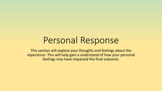 Personal Response
This section will explore your thoughts and feelings about the
experience. This will help gain a understand of how your personal
feelings may have impacted the final outcome.
 