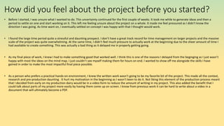 How did you feel about the project before you started?
• Before I started, I was unsure what I wanted to do. This uncertainty continued for the first couple of weeks. It took me while to generate ideas and then a
period to settle on one and start working on it. This left me feeling unsure about the project on a whole. It made me feel pressured as I didn’t know the
direction I was going. As time want on, I eventually settled on concept I was happy with that I thought would work.
• I found the large time period quite a stressful and daunting prospect. I don’t have a great track record for time management on larger projects and the massive
scale of the project was quite overwhelming. At the same time, I didn’t feel much pressure to actually work at the beginning due to the sheer amount of time I
had available to create something. This was actually a bad thing as it delayed me in properly getting going.
• As my final piece of work, I knew I had to make something good that worked well. I think this is one of the reasons I delayed from the beginging as I just wasn’t
happy with most the ideas on the mind map. I just couldn’t see myself making them for hours on end. I wanted to show off me alongside the skills I have
gained in order to make the most impactful final piece possible.
• As a person who prefers a practical hands-on environment, I knew the written work wasn’t going to be my favorite bit of the project. This made all the context,
research and pre-production daunting . It hurt my motivation in the beginning as I wasn’t keen to do it. Not liking this element of the production process meant
that I decided from early on my production dairy would be in a video form to reduce the amount of writing in my project. This also added the benefit that I
could talk about parts of my project more easily by having them come up on screen. I know from previous work it can be hard to write about a video in a
document that will ultimately become a PDF.
 
