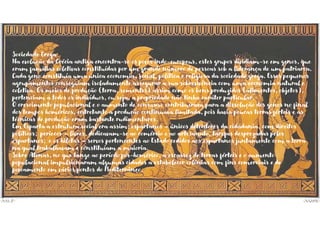 Sociedade Grega
Na evolução da Grécia antiga encontra-se os povos indo-europeus, estes grupos dividiam-se em genos, que
eram famílias coletivas constituídas por um grande número de pessoas sob a liderança de um patriarca.
Cada geno constituía uma única economia, social, política e religiosa da sociedade grega. Esses pequenos
agrupamentos conseguiam isoladamente assegurar a sua sobrevivência com uma economia natural e
coletiva. Os meios de produção (terra, sementes) assim como os bens produzidos (alimentos, objetos),
pertenciam a todos os indivíduos, ou seja, a propriedade não tinha caráter particular.
O crescimento populacional e o aumento de consumo contribuíram para a dissolução dos genos no final
dos tempos homéricos, entretanto a produção continuava limitada, pois havia poucas terras férteis e as
técnicas de produção eram bastante rudimentares.
Em Esparta a estrutura social era assim: espartanos – únicos detentores da cidadania, com direitos
políticos; periecos – livres, dedicavam-se ao comércio e ao artesanato, tarefas desprezadas pelos
espartanos; e os hilotas – servos pertencentes ao Estado cedidos aos espartanos juntamente com a terra
na qual trabalhavam e constituíam a maioria.
Sobre Atenas, no que tange ao período pós-homérico, a escassez de terras férteis e o aumento
populacional impulsionaram algumas cidades a estabelecer colônias com fins comerciais e de
povoamento em vários pontos do Mediterrâneo.
 