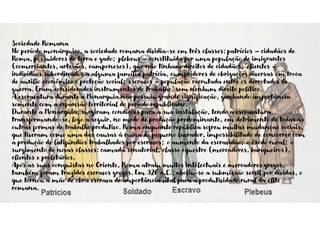 Sociedade Romana
No período monárquico, a sociedade romana dividia-se em três classes: patrícios – cidadãos de
Roma, possuidores de terra e gado; plebeus – constituída por uma população de imigrantes
(comerciantes, artesãos, camponeses), que não tinham direitos de cidadãos; clientes –
indivíduos subordinados a alguma família patrícia, cumpridores de obrigações diversas em troca
de auxilio econômico e proteção social; escravos – população recrutada entre os derrotados de
guerra. Eram considerados instrumentos de trabalho, sem nenhum direito político.
A escravatura durante a Monarquia não possuiu grande significação, ganhando importância
somente com a expansão territorial do período republicano.
Durante a Monarquia, surgiram condições para a sua instalação, tendo a escravatura
transformando-se, logo a seguir, no modo de produção predominante, em detrimento de todas as
outras formas de trabalho produtivo. Roma enquanto república sofreu muitas mudanças sociais,
que tiveram como uma das causas à ruína do pequeno lavrador, impossibilitado de concorrer com
a produção de latifúndios trabalhados por escravos; o aumento da escravidão; o êxodo rural; o
surgimento de novas classes: camada senatorial, classe equestre (mercadores, banqueiros),
clientes e proletários.
Após as suas conquistas no Oriente, Roma atraiu muitos intelectuais e mercadores gregos,
também foram trazidos escravos gregos. Em 326 a.C., aboliu-se a submissão servil por dívidas, o
que tornou a mão de obra escrava de importância vital para a produtividade rural da elite
romana.
 
