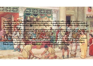 Segundo o autor Luís Carlos Ribeiro, em Roma permaneceu a divisão entre a arte de governar e o
trabalho braçal, e o império era fundado na escravidão, o trabalho braçal era visto como degradante e
destinado aos povos dominados, tidos como seres inferiores. Trabalhar para o cidadão romano era negar
o tempo livre e o lazer.
A economia era voltada à produção de alimentos e de matéria prima para as manufaturas, havendo
um comércio intenso nas várias rotas que se estabeleceram para levar à Itália, produtos vindos de todo o
império. Exemplo: da Espanha chegavam alimentos como peixe e carnes salgadas, vinho, azeite; da
África vinha o minério de ferro, prata, ouro e sal; da China, as especiarias, seda e porcelana.
A crise da escravatura foi ocasionada pelo fim das guerras de conquistas e que fez escassear o número
de prisioneiros, tornou-se então, um obstáculo à produção, baseada na escravidão. Os proprietários
foram então obrigados a arrendar suas terras a camponeses, que se sujeitavam a pagar quaisquer
tributos que lhes fossem cobrados. Substituía-se o escravismo pela servidão rural.
 