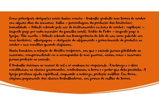 Como principais obrigações servis havia: corveia - trabalho gratuito nas terras do senhor
em alguns dias da semana; talha – percentagem da produção das tenências;
banalidade – tributo cobrado pelo uso de instrumentos ou bens do senhor; capitação –
imposto pago por cada membro da família servil; tostão de Pedro – imposto pago à
Igreja; Mão morta – tributo cobrado na transferência do lote de um servo falecido aos
seus herdeiros; albergagem – obrigação de alojamento e fornecimento de produtos ao
senhor e sua comitiva quando viajavam.
Havia também a relação de direitos recíprocos, em que o vassalo jurava fidelidade ao
suserano, comprometendo-se a acompanhá-lo nas guerras, assim como o suserano
jurava proteção ao vassalo.
O trabalho iniciava ao nascer do sol e só acabava no crepúsculo. A nobreza e o clero
constituíam as classes governantes, controlavam a terra e o poder que dela provinha. A
Igreja prestava ajuda espiritual, enquanto a nobreza, proteção militar. Em troca,
exigiam pagamento das classes trabalhadoras, em forma de cultivo de terras.
 
