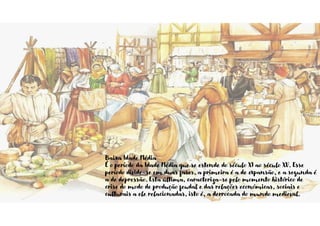 Baixa Idade Média
É o período da Idade Média que se estende do século XI ao século XV. Esse
período divide-se em duas fases, a primeira é a de expansão, e a segunda é
a de depressão. Esta última, caracteriza-se pelo momento histórico de
crise do modo de produção feudal e das relações económicas, sociais e
culturais a ele relacionadas, isto é, a derrocada do mundo medieval.
 