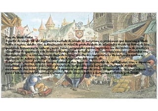 Fim da Idade Média
A partir do século XIV até à primeira metade do século XV surgiram os problemas que levaram a Idade
Média à ruína, dentre eles: a diminuição do nível de produtividade de alimentos devido as terras de boa
qualidade tornarem-se cada vez mais raras; as grandes perdas agrícolas em decorrência de condições
climáticas desfavoráveis e de técnicas inadequadas de cultivo, o que ocasionou escassez alimentar em
diversas regiões; a contaminação da peste negra; revolta dos camponeses e da burguesia contra a
exploração da nobreza feudal; a divisão da Igreja entre dois papas, etc.
A depressão generalizada na Europa Ocidental deu lugar ao surgimento do capitalismo, com a expansão
comercial, patrocinada pelos reis e financiada ou apoiada pela burguesia emergente do rápido
crescimento das relações comerciais. A expansão marítima do século XV apresentou-se como solução
para o renascimento comercial e urbano, tendo como agentes a burguesia e o Estado fortalecido.
 