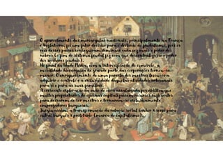 O aparecimento das monarquias nacionais, principalmente na França
e Inglaterra, foi um fator decisivo para o declínio do feudalismo, pois os
reis desses países conseguiram diminuir cada vez mais o poder dos
nobres (o fim do sistema feudal fez com que descentralizasse o poder
dos senhores feudais).
No final da Idade Média, com a intensificação do comércio, a
mobilidade hierárquica de grande parte das corporações tornou-se
menor. O enriquecimento de uma parcela dos mestres levou-os a
adquirir o controle e a exclusividade daquelas atividades artesanais
para si e para as suas famílias.
A crescente exploração da mão de obra assalariada possibilitou que
muitos proprietários de oficinas capitalizassem recursos suficientes
para deixarem de ser mestres e tornarem-se exclusivamente
empregadores burgueses.
Surgiu assim, a transformação da relação social senhor x servo para
outra: burguês x proletário (marca do capitalismo).
 
