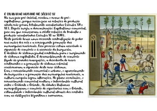O TRABALHO HUMANO NO SÉCULO XV
Na sua fase pré-inicial, recebeu o nome de pré-
capitalismo, porque nessa fase as relações de produção
ainda não foram totalmente assalariadas (séculos XII e
XV). Depois surgiu a denominação: Capitalismo comercial,
fase em que começaram a existir relações de trabalho e
produção assalariadas (séculos XV ao XVIII).
Neste período houve uma crescente centralização do poder
nas mãos dos reis e a consequente formação das
monarquias nacionais. Esse processo estava associado à
expansão do comércio e à ascensão da burguesia.
O declínio do sistema feudal contribuiu para o surgimento
do sistema capitalista. O desenvolvimento do comércio
ligado às grandes navegações, a descoberta de novos
continentes e a formação do sistema colonial
ocasionaram a expansão deste novo sistema.
Com o renascimento comercial e urbano, o aparecimento
da burguesia e a formação das monarquias nacionais, a
cultura europeia sofreu alterações. No plano econômico, o
renascimento comercial reativou o intercâmbio cultural
entre o Ocidente e Oriente. As cidades italianas
monopolizavam o comércio de especiarias com o Oriente,
estimulando o intercâmbio cultural através dos contatos
com as civilizações bizantina e sarracena.
 