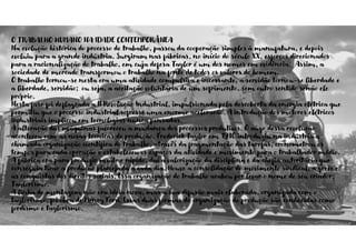 O TRABALHO HUMANO NA IDADE CONTEMPORÂNEA
Na evolução histórica do processo de trabalho, passou da cooperação simples à manufatura, e depois
evoluiu para a grande indústria. Surgiram nas fábricas, no início do século XX, esforços direcionados
para a racionalização do trabalho, em cuja defesa Taylor é um dos nomes em evidência. Assim, a
sociedade de mercado transformou o trabalho na fonte de todos os valores do homem.
O trabalho tornou-se nesta era uma atividade compulsiva e incessante, a servidão tornou-se liberdade e
a liberdade, servidão; ou seja, a aceitação voluntária de um sofrimento, sem outro sentido senão ele
próprio.
Nesta fase foi deflagrada a II Revolução Industrial, impulsionada pela descoberta da energia elétrica que
permitiu que o processo industrial sofresse uma enorme aceleração. A introdução dos motores elétricos
industriais implicou em tecnologias nunca pensadas.
A alteração das máquinas favoreceu a mudança dos processos produtivos. O auge dessa revolução
aconteceu com as novas técnicas de produção. Frederick Taylor em 1910 introduziu na indústria a
chamada organização científica do trabalho, através da fragmentação das tarefas, cronometrou os
tempos para cada operação e estabeleceu os espaços da atividade e movimento para o trabalhador médio.
A fábrica era para produzir muito e rápido, daí a valorização da disciplina e da chefia autoritária que
conseguia tirar a produção planejada a cada dia. Houve a consolidação do movimento sindical, a greve e
as conquistas dos direitos sociais. Essa organização do trabalho acabou por levar o nome de seu criador:
Taylorismo.
A linha de montagem não era ideia nova, mas a sua difusão mais elaborada, organizada com o
taylorismo, foi obra de Henry Ford. Essas duas formas de organização de produção são conhecidas como
fordismo e taylorismo.
 