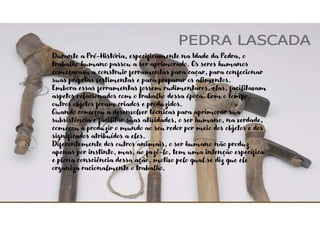 Durante a Pré-História, especificamente na Idade da Pedra, o
trabalho humano passou a ser aprimorado. Os seres humanos
começaram a construir ferramentas para caçar, para confecionar
suas próprias vestimentas e para preparar os alimentos.
Embora essas ferramentas fossem rudimentares, elas, facilitavam
aspetos relacionados com o trabalho dessa época. Com o tempo,
outros objetos foram criados e produzidos.
Quando começou a desenvolver técnicas para aprimorar sua
subsistência e facilitar suas atividades, o ser humano, na verdade,
começou a produzir o mundo ao seu redor por meio dos objetos e dos
significados atribuídos a eles.
Diferentemente dos outros animais, o ser humano não produz
apenas por instinto, mas, ao fazê-lo, tem uma intenção específica
e plena consciência dessa ação, motivo pelo qual se diz que ele
organiza racionalmente o trabalho.
 