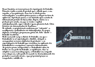 Houve também as novas formas de organização de trabalho.
Primeiro é feita a venda do produto que o cliente quer, e em
seguida, a sua fabricação. Com isso os stocks foram
racionalizados, a matéria prima passou a chegar na hora de
aplicá-la. A produção passou a ser iniciada após a venda de
determinado produto de tal modelo. Depois, inicia-se a
produção pós-venda, em que se recebe o capital
antecipadamente, aqui o cliente é quem financia tudo. Estas
técnicas são denominadas de Toyotismo.
No entanto, os profissionais acabaram por “sobrando”, a
multifunção e polivalência são intensificadas. Os grupos
definem as tarefas, programam férias etc. Está “aberto” o
trabalho imaterial.
Neste momento surge a divisão do trabalho, em que o
trabalhador se vê especializado e dividido, obrigado a
acompanhar as novas exigências da produção; e as
especializações de trabalho que consistem na aplicação dos
trabalhadores a máquinas e operações determinadas.
As funções foram enriquecidas e o trabalhador além de
tratar, no seu posto de trabalho, a sofisticação, deve-se
adaptar a uma nova linguagem, a trabalhar em conjunto
com colegas em outra parte do mundo no desenvolvimento dos
produtos e mercados locais, o que foi possível graças ao
computador, satélite etc.
 