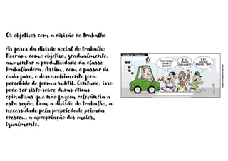 Os objetivos com a divisão do trabalho
As fases da divisão social do trabalho
tiveram como objetivo, gradualmente,
aumentar a produtividade da classe
trabalhadora. Assim, com o passar de
cada fase, o desenvolvimento fora
percebido de forma subtil. Contudo, isso
pode ser visto sobre duras óticas
opinativas que não fazem relevância a
esta seção. Com a divisão do trabalho, a
necessidade pela propriedade privada
cresceu, a apropriação dos meios,
igualmente.
 
