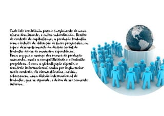 Tudo isto contribuiu para o surgimento de uma
classe dominante, e outra subordinada. Dentro
do contexto do capitalismo, a produção trabalha
com o intuito de obtenção de lucro progressivo, ou
seja o desenvolvimento da divisão social do
trabalho dá-se de maneira espontânea.
Uma vez que o avanço dos ramos de produção
aumenta, mais a competitividade e o trabalho
progridem. E com a globalização vigente, o
comércio internacional acaba por influenciar
neste contexto. As circunstâncias, assim,
sobressaem uma divisão internacional do
trabalho, que se expande, e deixa de ser somente
interna.
 
