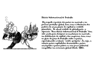 Divisão Internacional do Trabalho
Diz respeito á posição dos países no mercado e no
processo produtivo global, bem como à dinâmica dos
padrões de acumulação de capital no contexto
planetário. No atual contexto de globalização, a
expressão “Nova divisão internacional do trabalho” tem
sido usada para designar as mudanças no mercado,
na distribuição de capital e das empresas, bem como
no fluxo da força de trabalho entre os países,
especialmente a relação “centro-periferia”. Ou seja, a
relação países capitalistas desenvolvidos, países
emergentes e países pobres ou com pouco potencial
competitivo na economia global (Henk, 1988).
 
