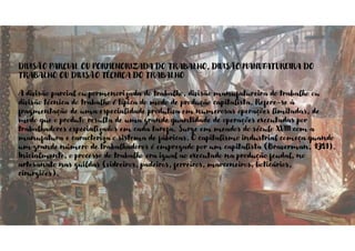 DIVISÃO PARCIAL OU PORMENORIZADA DO TRABALHO, DIVISÃO MANUFATUREIRA DO
TRABALHO OU DIVISÃO TÉCNICA DO TRABALHO
A divisão parcial ou pormenorizada do trabalho, divisão manufatureira do trabalho ou
divisão técnica do trabalho é típica do modo de produção capitalista. Refere-se à
fragmentação de uma especialidade produtiva em numerosas operações limitadas, de
modo que o produto resulta de uma grande quantidade de operações executadas por
trabalhadores especializados em cada tarefa. Surge em meados do século XVIII com a
manufatura e caracteriza o sistema de fábricas. O capitalismo industrial começa quando
um grande número de trabalhadores é empregado por um capitalista (Braverman, 1981).
Inicialmente, o processo do trabalho era igual ao executado na produção feudal, no
artesanato nas guildas (vidreiros, padeiros, ferreiros, marceneiros, boticários,
cirurgiões).
 