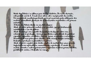Idade dos Metais é a última fase da Pré-história. De curta duração,
este período vai de 6, 5 mil anos atrás até o surgimento da escrita.
Foi um período muito importante, pois foi marcada pela utilização dos
metais, permitindo produção de instrumentos resistentes e de formas
variadas.
A Idade dos Metais divide-se em três etapas:
Idade do cobre: primeiro metal a ser fundido, que foi lentamente
substituindo o uso de pedras.
Idade do bronze: era a partir da mistura da liga do cobre com o
estanho que se produzia o bronze, que tinha a finalidade de fabricar
espadas, capacetes, martelos, lanças, facas, machados e esculturas.
Desenvolvido nas primeiras cidades, onde crescia divisão social do
trabalho e produção mercantil (comércio).
Idade do ferro: a fabricação destes objetos de metais teve uma grande
influência na agricultura, aumentando a produção. O arado de
metal, enxada e outras ferramentas agrícolas rústicas foram criadas,
facilitando assim o trabalho no campo.
 
