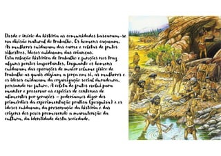 Desde o início da história as comunidades basearam-se
na divisão natural do trabalho. Os homens caçavam.
As mulheres cuidavam das carne e coletas de frutos
silvestres. Idosos cuidavam das crianças.
Esta relação histórica de trabalho e funções nos traz
alguns pontos importantes. Enquanto os homens
cuidavam das operações de maior volume físico de
trabalho as quais exigiam a força em si, as mulheres e
os idosos cuidavam da organização social duradoura,
pensando no futuro. A coleta de frutos evolui para
manter e preservar as espécies de centenas de
alimentos por gerações – poderíamos dizer dos
primórdios da experimentação pratica (pesquisa) e os
idosos cuidavam da preservação da história e das
origens dos povos promovendo a manutenção da
cultura, da identidade desta sociedade.
 