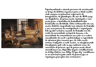 Experimentando e vivendo processos de crescimento
ao longo da história seguimos para a idade média
onde surgem as primeiras corporações de
beneficência, de filantropia. No ano de 1844 surge
em Inglaterra, de forma mais organizada e com
mais força, a iniciativa de trabalhadores/as
tecelões/ãs em Rochdaile. Estas certamente são um
marco histórico importante nas relações do trabalho
e em suas formas de manifestação e organização.
Este quadro social no mundo do trabalho nos dá
conta da necessidade sociável do homem e da
necessidade da conveniência em unir-se a outros
semelhantes de modo a potencializar a capacidade
de alcançar fins comuns que, de outro modo,
seriam realizados a custo maior, ou simplesmente
irrealizáveis, fato este ao que evidencio como da
associação de pessoas, que de forma mais atual
encontramos seu dispositivo legal e constitucional
no Código Civil no seu Artigo 53 que diz “constituem-
se as associações pela união de pessoas que se
organizam para fins não económicos.”
 