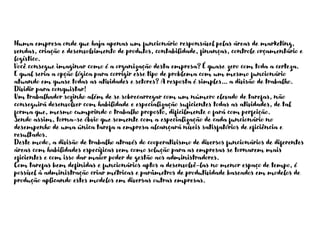 Numa empresa onde que haja apenas um funcionário responsável pelas áreas de marketing,
vendas, criação e desenvolvimento de produtos, contabilidade, finanças, controle orçamentário e
logístico.
Você consegue imaginar como é a organização desta empresa? É quase zero com toda a certeza.
E qual seria a opção lógica para corrigir esse tipo de problema com um mesmo funcionário
atuando em quase todas as atividades e setores? A resposta é simples… a divisão de trabalho.
Dividir para conquistar!
Um trabalhador sozinho além de se sobrecarregar com um número elevado de tarefas, não
conseguirá desenvolver com habilidade e especialização suficientes todas as atividades, de tal
forma que, mesmo cumprindo o trabalho proposto, dificilmente o fará com perfeição.
Sendo assim, torna-se óbvio que somente com a especialização de cada funcionário no
desempenho de uma única tarefa a empresa alcançará níveis satisfatórios de eficiência e
resultados.
Deste modo, a divisão de trabalho através do cooperativismo de diversos funcionários de diferentes
áreas com habilidades específicas vem como solução para as empresas se tornarem mais
eficientes e com isso dar maior poder de gestão aos administradores.
Com tarefas bem definidas e funcionários aptos a desenvolvê-las no menor espaço de tempo, é
possível à administração criar métricas e parâmetros de produtividade baseados em modelos de
produção aplicando estes modelos em diversas outras empresas.
 