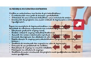 AS MUDANÇAS NA ESTRUTURA OCUPACIONAL
A crítica ao evolucionismo nas teorias do pós industrialismo:
• O conhecimento como fonte de inovação e produtividade;
• A transição de uma economia industrial e uma economia de serviços;
• Crescimento das profissões com maior conteúdo de informações e conhecimentos
(qualificação).
Ênfase na emergência do informacionalismo como novo paradigma económico e na
diversidade de estruturas ocupacionais nas sociedades informacionais:
• Eliminação gradual do emprego rural;
• Declínio estável do emprego industrial tradicional:
• Aumento dos serviços relacionados à produção e dos serviços sociais;
• Crescente diversificação das atividades do setor de serviços;
• Rápida elevação do emprego para administradores, profissionais especializados e
técnicos ;
• Tendência de crescimento das ocupações no setor de informação;
• Formação de um proletariado de escritório;
• Manutenção do emprego no comércio retalhista;
• Polarização na estrutura de emprego;
• Tendência de maior crescimento das profissões mais qualificadas em relação às
menos qualificadas.
 