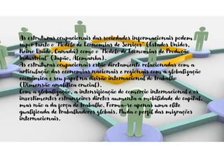 As estruturas ocupacionais das sociedades informacionais podem
supor tanto o “Modelo de Economias de Serviços” (Estados Unidos,
Reino Unido, Canadá) como o “Modelo de Economias de Produção
Industrial” (Japão, Alemanha).
As estruturas ocupacionais estão diretamente relacionadas com a
articulação das economias nacionais e regionais com a globalização
econômica e seu papel na divisão internacional do trabalho
(Dimensão analítica crucial).
Com a globalização, a intensificação do comércio internacional e os
investimentos estrangeiros diretos aumenta a mobilidade do capital,
mas não a da força de trabalho. Forma-se apenas uma elite
qualificada de trabalhadores globais. Muda o perfil das migrações
internacionais.
 