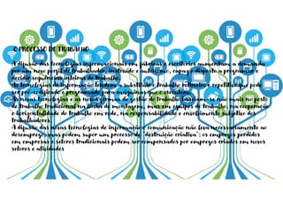 O PROCESSO DE TRABALHO
A difusão das tecnologias informacionais em fábricas e escritórios aumentam a demanda
por um novo perfil de trabalhador, instruído e autónomo, capaz e disposto a programar e
decidir sequências inteiras de trabalho.
As tecnologias de informação tendem a substituir o trabalho rotineiro e repetitivo que pode
ser pré-codificado e programado para máquinas que o executem.
As novas tecnologias e as novas formas de gestão do trabalho baseiam-se não mais no posto
de trabalho tradicional na linha de montagem, mas em equipes de trabalho, na cooperação
e horizontalidade do trabalho em rede, na responsabilidade e envolvimento subjetivo dos
trabalhadores.
A difusão das novas tecnologias de informação e comunicação não leva necessariamente ao
desemprego, mas podem supor um processo de “destruição criativa”: os empregos perdidos
em empresas e setores tradicionais podem ser compensados por empregos criados em novos
setores e atividades
 