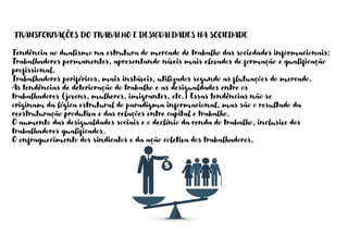 TRANSFORMAÇÕES DO TRABALHO E DESIGUALDADES NA SOCIEDADE
Tendência ao dualismo na estrutura do mercado de trabalho das sociedades informacionais:
Trabalhadores permanentes, apresentando níveis mais elevados de formação e qualificação
profissional.
Trabalhadores periféricos, mais instáveis, utilizados segundo as flutuações do mercado.
As tendências de deterioração do trabalho e as desigualdades entre os
trabalhadores (jovens, mulheres, imigrantes, etc.) Essas tendências não se
originam da lógica estrutural do paradigma informacional, mas são o resultado da
reestruturação produtiva e das relações entre capital e trabalho.
O aumento das desigualdades sociais e o declínio da renda do trabalho, inclusive dos
trabalhadores qualificados.
O enfraquecimento dos sindicatos e da ação coletiva dos trabalhadores.
 