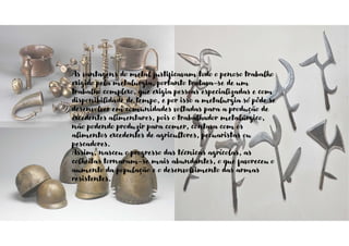 As vantagens do metal justificavam todo o penoso trabalho
exigido pela metalurgia, portanto tratava-se de um
trabalho complexo, que exigia pessoas especializadas e com
disponibilidade de tempo, e por isso a metalurgia só pôde se
desenvolver em comunidades voltadas para a produção de
excedentes alimentares, pois o trabalhador metalúrgico,
não podendo produzir para comer, contava com os
alimentos excedentes de agricultores, pecuaristas ou
pescadores.
Assim, nasceu o progresso das técnicas agrícolas, as
colheitas tornaram-se mais abundantes, o que favoreceu o
aumento da população e o desenvolvimento das armas
resistentes.
 