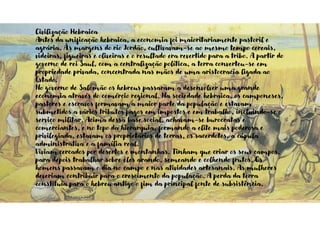 Civilização Hebraica
Antes da unificação hebraica, a economia foi maioritariamente pastoril e
agrária. Às margens do rio Jordão, cultivavam-se ao mesmo tempo cereais,
videiras, figueiras e oliveiras e o resultado era revertido para a tribo. A partir do
governo de rei Saul, com a centralização política, a terra converteu-se em
propriedade privada, concentrada nas mãos de uma aristocracia ligada ao
Estado.
No governo de Salomão os hebreus passaram a desenvolver uma grande
economia através do comércio regional. Na sociedade hebraica, os camponeses,
pastores e escravos formavam a maior parte da população e estavam
submetidos a vários tributos pagos em impostos e em trabalho, incluindo-se o
serviço militar. Acima dessa base social, achavam-se burocratas e
comerciantes, e no topo da hierarquia, formando a elite mais poderosa e
privilegiada, estavam os proprietários de terras, os sacerdotes, a cúpula
administrativa e a família real.
Viviam cercados por desertos e montanhas. Tinham que criar os seus campos,
para depois trabalhar sobre eles arando, semeando e colhendo frutos. Os
homens passavam o dia no campo e nas atividades artesanais. As mulheres
deveriam contribuir para o crescimento da população. A perda da terra
constituía para o hebreu antigo o fim da principal fonte de subsistência.
 